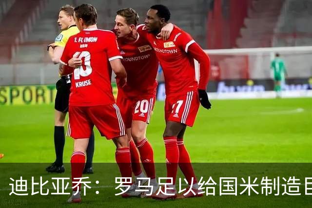 迪比亚乔：罗马足以给国米制造巨大麻烦，他们的对决会很精彩